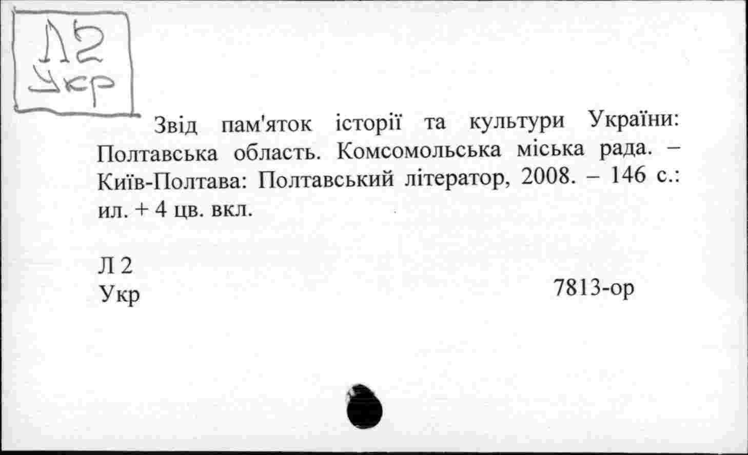 ﻿Звід пам'яток історії та культури України: Полтавська область. Комсомольська міська рада. Київ-Полтава: Полтавський літератор, 2008. - 146 с.: ил. + 4 цв. вкл.
Л2 Укр
7813-ор